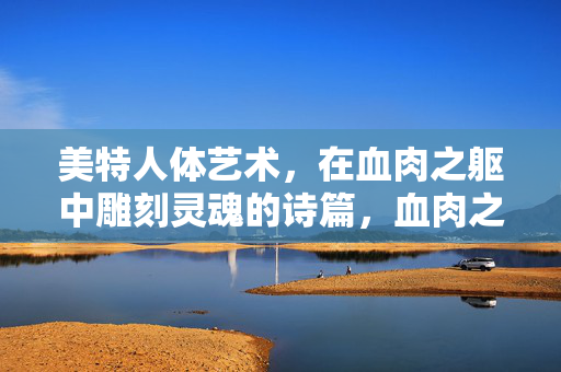 美特人体艺术,在血肉之躯中雕刻灵魂的诗篇,血肉之躯的灵魂诗篇,美特人体艺术 美特人体艺术,在血肉之躯中雕刻灵魂的诗篇,血肉之躯的灵魂诗篇,美特人体艺术