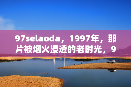 97selaoda,1997年,那片被烟火浸透的老时光,97selaoda的1997,烟火浸透的老时光 97selaoda,1997年,那片被烟火浸透的老时光,97selaoda的1997,烟火浸透的老时光