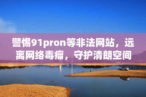 警惕91pron等非法网站,远离网络毒瘤,守护清朗空间,警惕非法网站网络毒瘤,守护清朗空间 警惕91pron等非法网站,远离网络毒瘤,守护清朗空间,警惕非法网站网络毒瘤,守护清朗空间