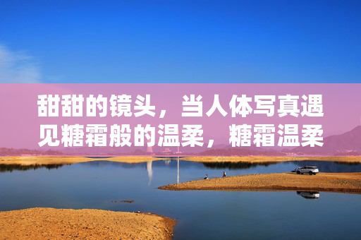 甜甜的镜头,当人体写真遇见糖霜般的温柔,糖霜温柔,人体写真的甜镜头 甜甜的镜头,当人体写真遇见糖霜般的温柔,糖霜温柔,人体写真的甜镜头
