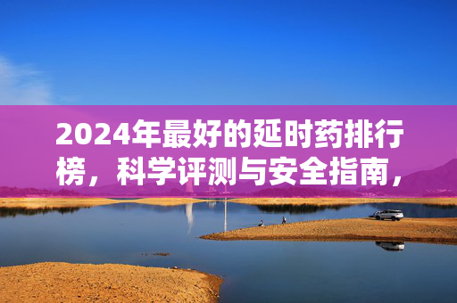 2024年最好的延时药排行榜,科学评测与安全指南,助你找回自信 2024年最好的延时药排行榜,科学评测与安全指南,助你找回自信