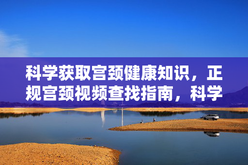 科学获取宫颈健康知识，正规宫颈视频查找指南，科学获取宫颈健康知识，正规宫颈视频查找指南