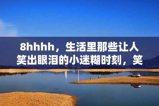 8hhhh，生活里那些让人笑出眼泪的小迷糊时刻，笑出眼泪的生活小迷糊时刻