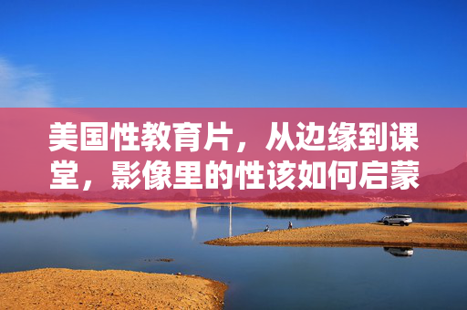 美国性教育片，从边缘到课堂，影像里的性该如何启蒙？美国性教育片，从边缘到课堂的影像启蒙