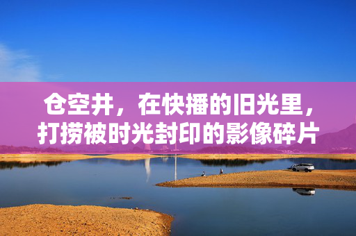 仓空井，在快播的旧光里，打捞被时光封印的影像碎片，仓空井，打捞时光封印的影像碎片