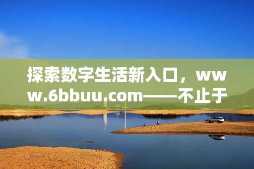 探索数字生活新入口,www.6bbuu.com——不止于信息的连接者,6bbuu.com,数字生活新入口,不止于信息连接者 探索数字生活新入口,www.6bbuu.com——不止于信息的连接者,6bbuu.com,数字生活新入口,不止于信息连接者