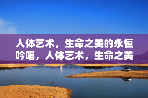 人体艺术,生命之美的永恒吟唱,人体艺术,生命之美的永恒礼赞 人体艺术,生命之美的永恒吟唱,人体艺术,生命之美的永恒礼赞