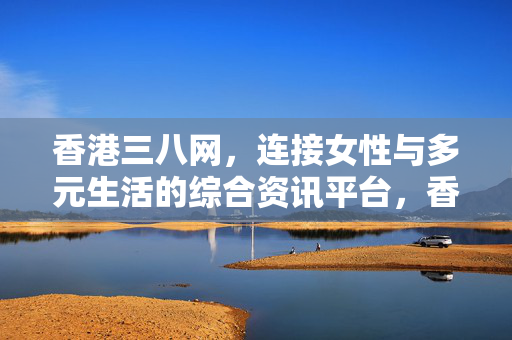 香港三八网,连接女性与多元生活的综合资讯平台,香港三八网,女性多元生活综合资讯平台 香港三八网,连接女性与多元生活的综合资讯平台,香港三八网,女性多元生活综合资讯平台