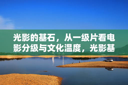 光影的基石,从一级片看电影分级与文化温度,光影基石,从一级片看电影分级的文化温度 光影的基石,从一级片看电影分级与文化温度,光影基石,从一级片看电影分级的文化温度