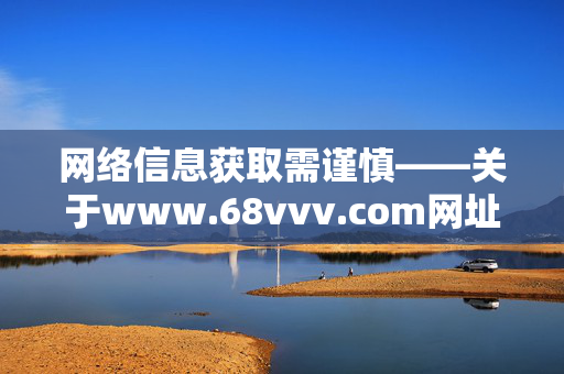 网络信息获取需谨慎——关于www.68vvv.com网址的安全提醒，www.68vvv.com网址安全提醒，网络信息获取需谨慎
