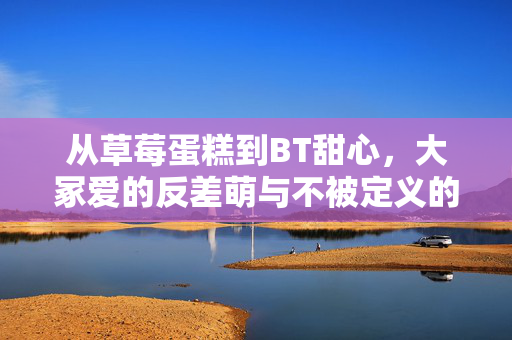 从草莓蛋糕到BT甜心，大冢爱的反差萌与不被定义的怪，大冢爱，从草莓蛋糕到BT甜心的反差萌与不被定义的怪