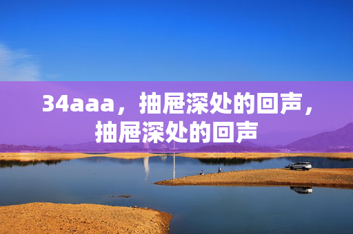 34aaa,抽屉深处的回声,抽屉深处的回声 34aaa,抽屉深处的回声,抽屉深处的回声