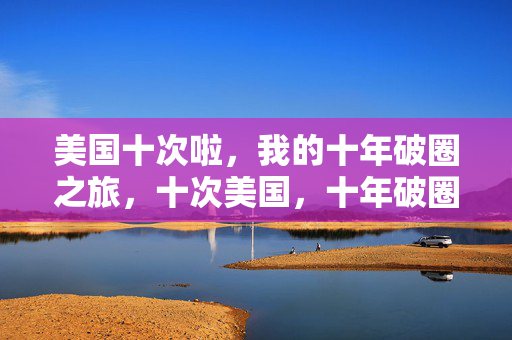 美国十次啦,我的十年破圈之旅,十次美国,十年破圈,我的破圈之旅 美国十次啦,我的十年破圈之旅,十次美国,十年破圈,我的破圈之旅