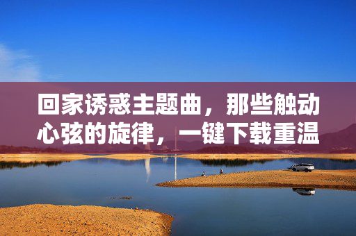 回家诱惑主题曲,那些触动心弦的旋律,一键下载重温感动,回家诱惑主题曲,一键下载,重温感动旋律 回家诱惑主题曲,那些触动心弦的旋律,一键下载重温感动,回家诱惑主题曲,一键下载,重温感动旋律