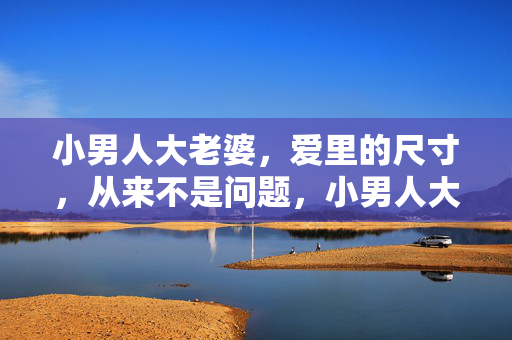 小男人大老婆,爱里的尺寸,从来不是问题,小男人大老婆,尺寸无关爱 小男人大老婆,爱里的尺寸,从来不是问题,小男人大老婆,尺寸无关爱