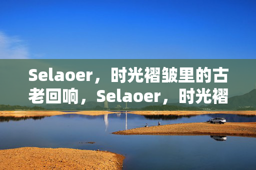 Selaoer,时光褶皱里的古老回响,Selaoer,时光褶皱里的古老回响 Selaoer,时光褶皱里的古老回响,Selaoer,时光褶皱里的古老回响
