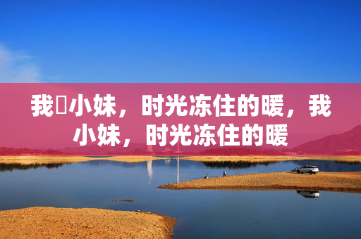 我胔小妹,时光冻住的暖,我小妹,时光冻住的暖 我胔小妹,时光冻住的暖,我小妹,时光冻住的暖