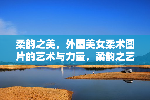 柔韵之美，外国美女柔术图片的艺术与力量，柔韵之艺，外国柔术的力量美学