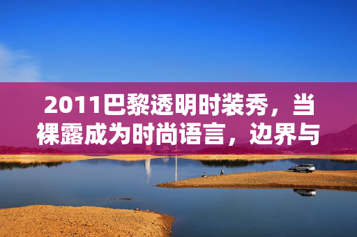 2011巴黎透明时装秀，当裸露成为时尚语言，边界与美学的博弈，2011巴黎透明时装秀，裸露作为时尚语言的边界与美学博弈