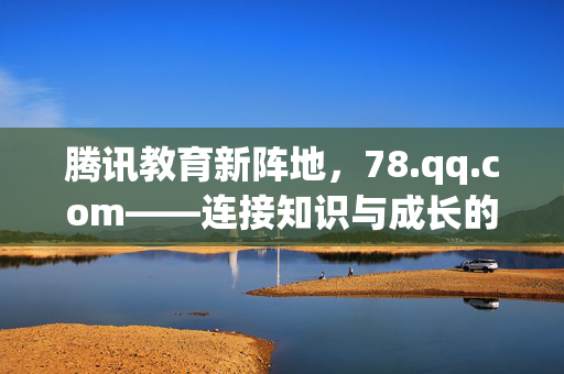 腾讯教育新阵地,78.qq.com——连接知识与成长的数字桥梁,腾讯教育新阵地,连接知识与成长的数字桥梁 腾讯教育新阵地,78.qq.com——连接知识与成长的数字桥梁,腾讯教育新阵地,连接知识与成长的数字桥梁