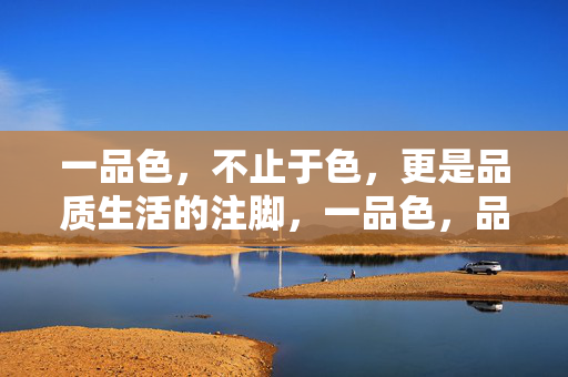 一品色,不止于色,更是品质生活的注脚,一品色,品质生活的注脚 一品色,不止于色,更是品质生活的注脚,一品色,品质生活的注脚
