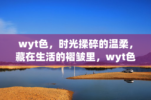 wyt色，时光揉碎的温柔，藏在生活的褶皱里，wyt色，时光褶皱里的温柔