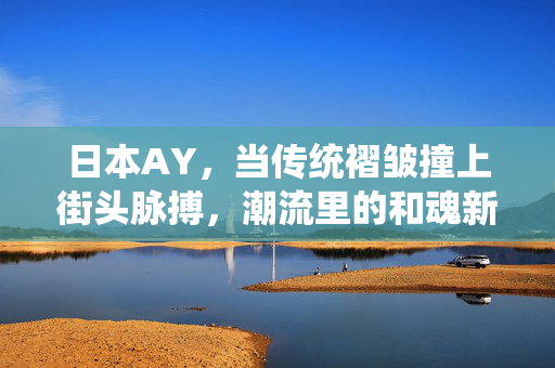 日本AY,当传统褶皱撞上街头脉搏,潮流里的和魂新表达,传统褶皱撞上街头脉搏,AY的和魂新表达 日本AY,当传统褶皱撞上街头脉搏,潮流里的和魂新表达,传统褶皱撞上街头脉搏,AY的和魂新表达