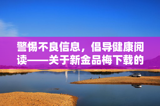 警惕不良信息,倡导健康阅读——关于新金品梅下载的提醒,警惕不良信息 倡导健康阅读——新金品梅下载提醒 警惕不良信息,倡导健康阅读——关于新金品梅下载的提醒,警惕不良信息 倡导健康阅读——新金品梅下载提醒