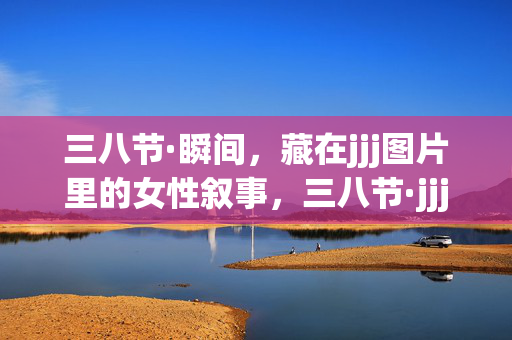 三八节·瞬间,藏在jjj图片里的女性叙事,三八节·jjj图片里的女性叙事瞬间 三八节·瞬间,藏在jjj图片里的女性叙事,三八节·jjj图片里的女性叙事瞬间