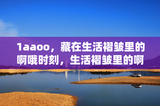 1aaoo,藏在生活褶皱里的啊哦时刻,生活褶皱里的啊哦时刻 1aaoo,藏在生活褶皱里的啊哦时刻,生活褶皱里的啊哦时刻
