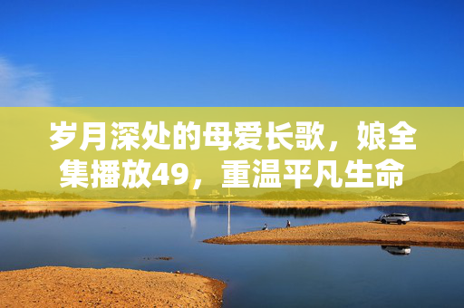 岁月深处的母爱长歌,娘全集播放49,重温平凡生命的史诗 岁月深处的母爱长歌,娘全集播放49,重温平凡生命的史诗