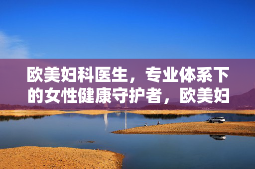 欧美妇科医生,专业体系下的女性健康守护者,欧美妇科医生,专业体系下的女性健康守护者 欧美妇科医生,专业体系下的女性健康守护者,欧美妇科医生,专业体系下的女性健康守护者