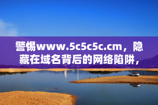 警惕www.5c5c5c.cm,隐藏在域名背后的网络陷阱,警惕www.5c5c5c.cm,隐藏在域名背后的网络陷阱 警惕www.5c5c5c.cm,隐藏在域名背后的网络陷阱,警惕www.5c5c5c.cm,隐藏在域名背后的网络陷阱