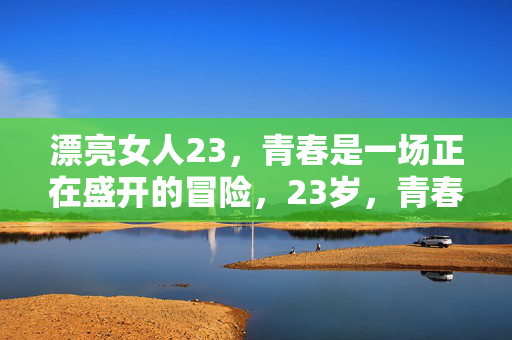 漂亮女人23,青春是一场正在盛开的冒险,23岁,青春正盛开的冒险 漂亮女人23,青春是一场正在盛开的冒险,23岁,青春正盛开的冒险
