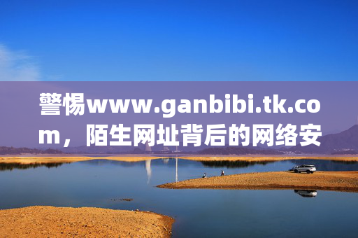 警惕www.ganbibi.tk.com,陌生网址背后的网络安全陷阱,警惕www.ganbibi.tk.com,陌生网址背后的网络安全陷阱 警惕www.ganbibi.tk.com,陌生网址背后的网络安全陷阱,警惕www.ganbibi.tk.com,陌生网址背后的网络安全陷阱