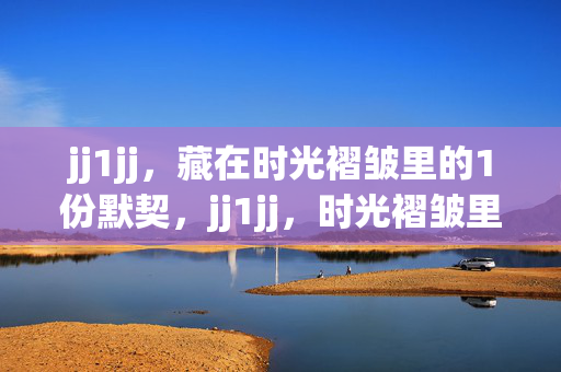 jj1jj,藏在时光褶皱里的1份默契,jj1jj,时光褶皱里的默契 jj1jj,藏在时光褶皱里的1份默契,jj1jj,时光褶皱里的默契