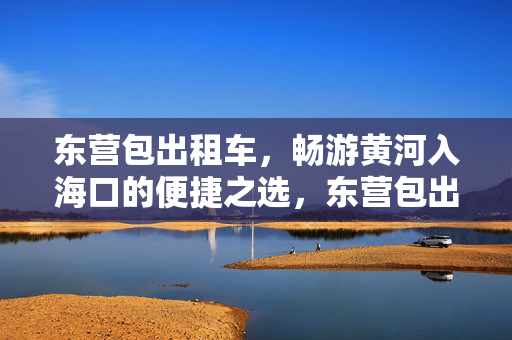 东营包出租车,畅游黄河入海口的便捷之选,东营包出租车,畅游黄河入海口的便捷之选 东营包出租车,畅游黄河入海口的便捷之选,东营包出租车,畅游黄河入海口的便捷之选
