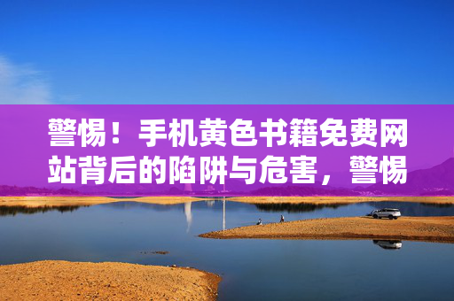 警惕！手机黄色书籍免费网站背后的陷阱与危害，警惕！手机黄色书籍免费网站背后的陷阱与危害