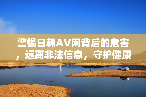 警惕日韩AV网背后的危害,远离非法信息,守护健康网络生活,警惕日韩AV网危害,远离非法信息守护健康网络生活 警惕日韩AV网背后的危害,远离非法信息,守护健康网络生活,警惕日韩AV网危害,远离非法信息守护健康网络生活