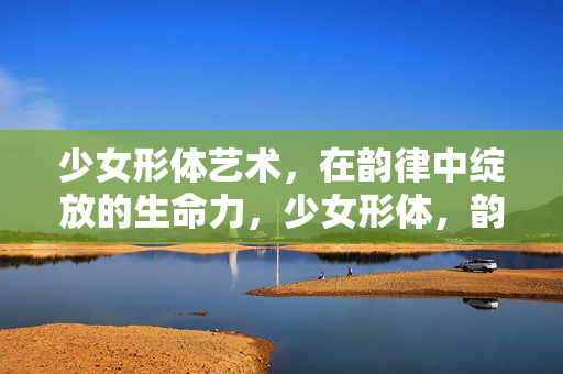 少女形体艺术,在韵律中绽放的生命力,少女形体,韵律绽放的生命力 少女形体艺术,在韵律中绽放的生命力,少女形体,韵律绽放的生命力