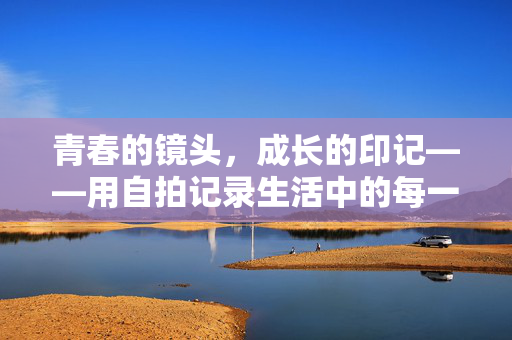青春的镜头，成长的印记——用自拍记录生活中的每一份热爱，自拍记录，青春热爱的成长印记