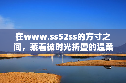 在www.ss52ss的方寸之间,藏着被时光折叠的温柔,方寸之间,时光折叠的温柔 在www.ss52ss的方寸之间,藏着被时光折叠的温柔,方寸之间,时光折叠的温柔