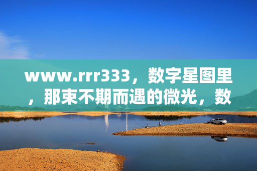 www.rrr333,数字星图里,那束不期而遇的微光,数字星图里不期而遇的微光 www.rrr333,数字星图里,那束不期而遇的微光,数字星图里不期而遇的微光