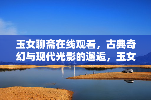 玉女聊斋在线观看,古典奇幻与现代光影的邂逅,玉女聊斋,古典奇幻与现代光影的邂逅 玉女聊斋在线观看,古典奇幻与现代光影的邂逅,玉女聊斋,古典奇幻与现代光影的邂逅