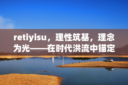 retiyisu,理性筑基,理念为光——在时代洪流中锚定思维坐标,理性筑基,理念为光——锚定时代洪流中的思维坐标 retiyisu,理性筑基,理念为光——在时代洪流中锚定思维坐标,理性筑基,理念为光——锚定时代洪流中的思维坐标