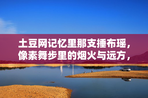 土豆网记忆里那支捶布瑶，像素舞步里的烟火与远方，土豆记忆，捶布瑶的像素舞步与烟火远方