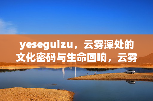 yeseguizu,云雾深处的文化密码与生命回响,云雾深处的文化密码与生命回响 yeseguizu,云雾深处的文化密码与生命回响,云雾深处的文化密码与生命回响