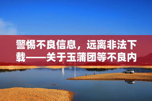 警惕不良信息,远离非法下载——关于玉蒲团等不良内容的提醒 警惕不良信息,远离非法下载——关于玉蒲团等不良内容的提醒