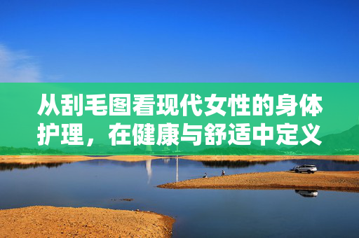 从刮毛图看现代女性的身体护理,在健康与舒适中定义美,刮毛图里的现代女性,身体护理与健康舒适之美的定义 从刮毛图看现代女性的身体护理,在健康与舒适中定义美,刮毛图里的现代女性,身体护理与健康舒适之美的定义