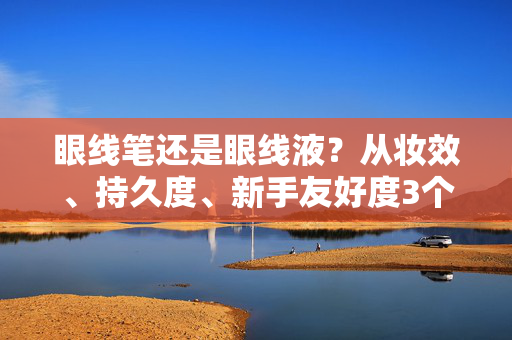 眼线笔还是眼线液？从妆效、持久度、新手友好度3个维度，帮你选对！眼线笔VS眼线液，3维度帮你选对！